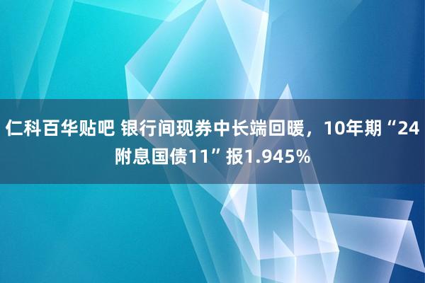 仁科百华贴吧 银行间现券中长端回暖，10年期“24附息国债11”报1.945%