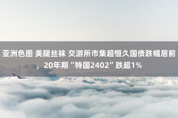 亚洲色图 美腿丝袜 交游所市集超恒久国债跌幅居前，20年期“特国2402”跌超1%