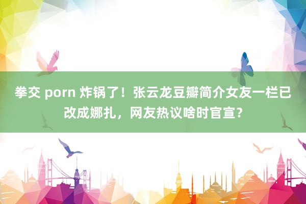 拳交 porn 炸锅了！张云龙豆瓣简介女友一栏已改成娜扎，网友热议啥时官宣？