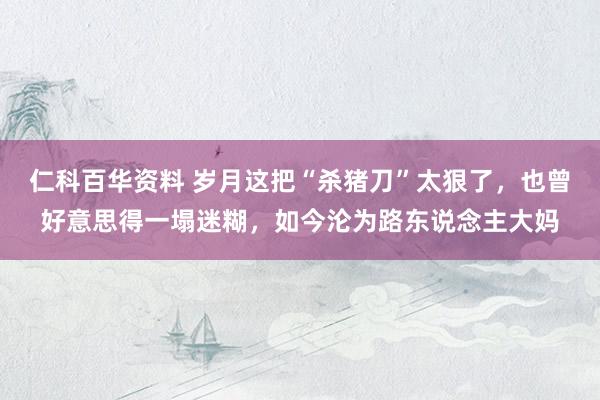 仁科百华资料 岁月这把“杀猪刀”太狠了，也曾好意思得一塌迷糊，如今沦为路东说念主大妈