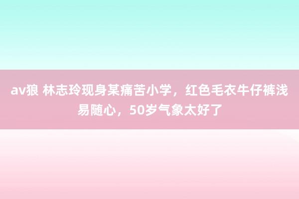 av狼 林志玲现身某痛苦小学，红色毛衣牛仔裤浅易随心，50岁气象太好了