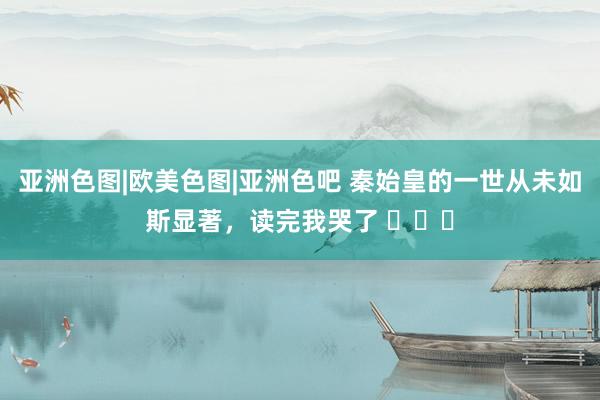 亚洲色图|欧美色图|亚洲色吧 秦始皇的一世从未如斯显著，读完我哭了 ​​​