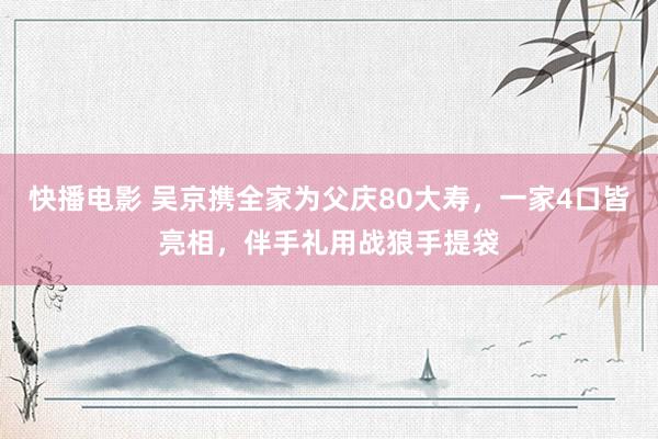快播电影 吴京携全家为父庆80大寿，一家4口皆亮相，伴手礼用战狼手提袋