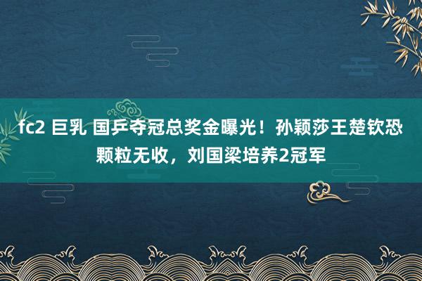 fc2 巨乳 国乒夺冠总奖金曝光！孙颖莎王楚钦恐颗粒无收，刘国梁培养2冠军