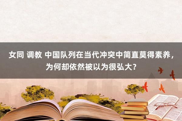女同 调教 中国队列在当代冲突中简直莫得素养，为何却依然被以为很弘大？