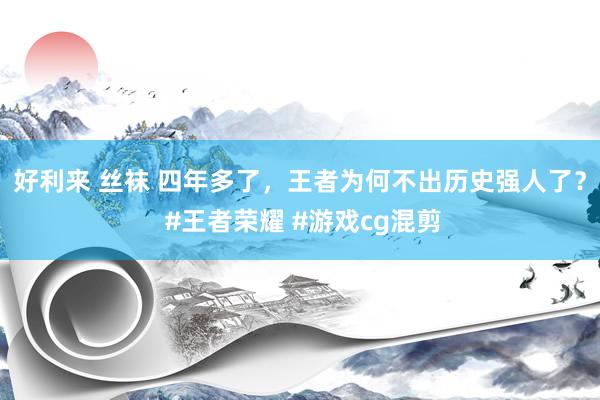 好利来 丝袜 四年多了，王者为何不出历史强人了？ #王者荣耀 #游戏cg混剪