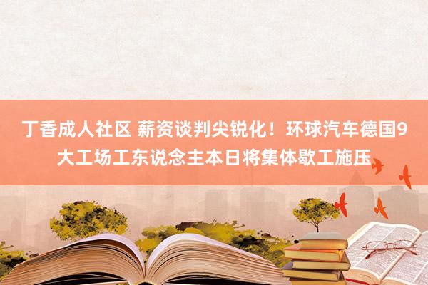 丁香成人社区 薪资谈判尖锐化！环球汽车德国9大工场工东说念主本日将集体歇工施压
