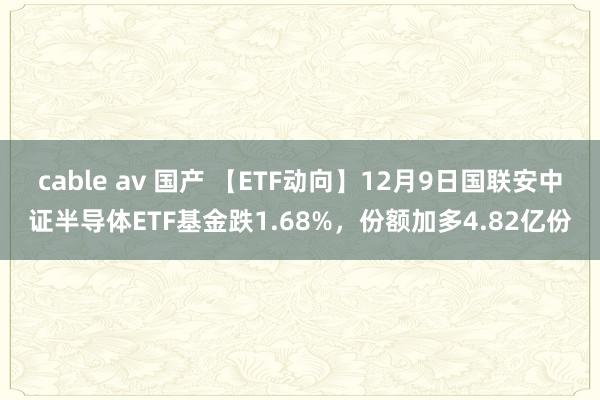 cable av 国产 【ETF动向】12月9日国联安中证半导体ETF基金跌1.68%，份额加多4.82亿份
