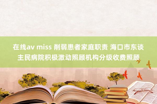 在线av miss 削弱患者家庭职责 海口市东谈主民病院积极激动照顾机构分级收费照顾