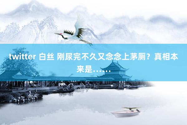 twitter 白丝 刚尿完不久又念念上茅厕？真相本来是……