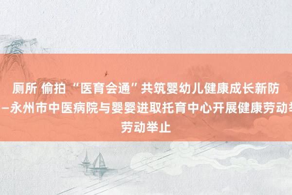 厕所 偷拍 “医育会通”共筑婴幼儿健康成长新防地——永州市中医病院与婴婴进取托育中心开展健康劳动举止