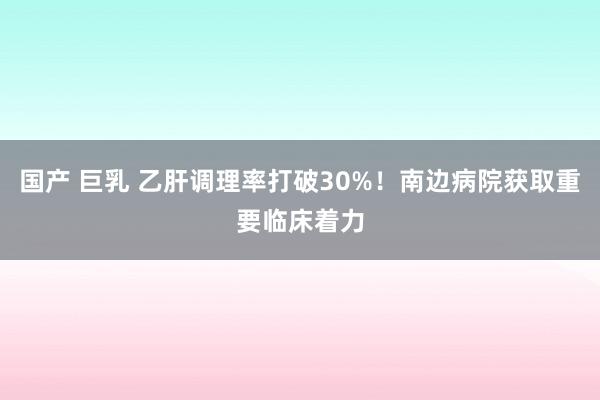 国产 巨乳 乙肝调理率打破30%！南边病院获取重要临床着力