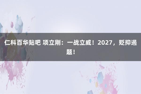 仁科百华贴吧 项立刚：一战立威！2027，贬抑遏题！