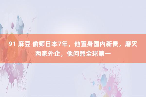 91 麻豆 偷师日本7年，他置身国内新贵，磨灭两家外企，他问鼎全球第一