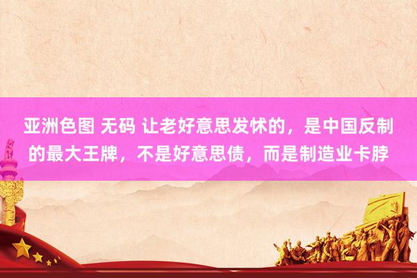 亚洲色图 无码 让老好意思发怵的，是中国反制的最大王牌，不是好意思债，而是制造业卡脖