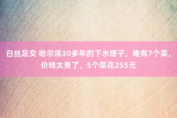白丝足交 哈尔滨30多年的下水馆子，唯有7个菜，价钱太贵了，5个菜花255元
