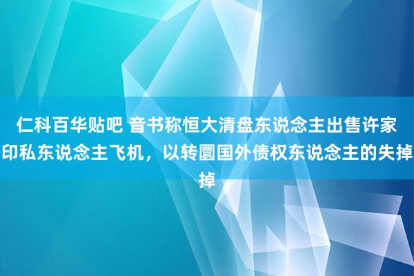 仁科百华贴吧 音书称恒大清盘东说念主出售许家印私东说念主飞机，以转圜国外债权东说念主的失掉