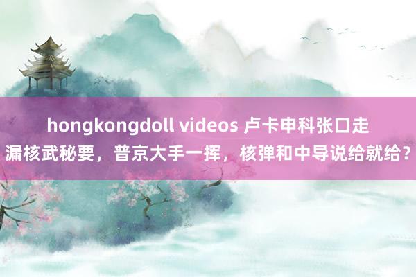 hongkongdoll videos 卢卡申科张口走漏核武秘要，普京大手一挥，核弹和中导说给就给？