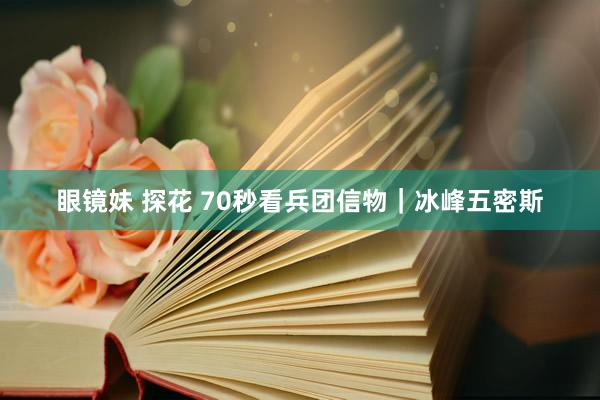 眼镜妹 探花 70秒看兵团信物｜冰峰五密斯