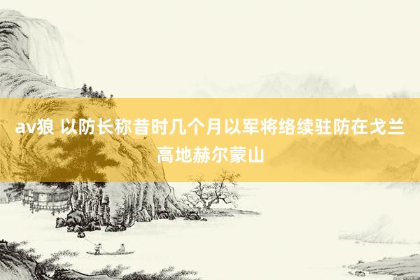 av狼 以防长称昔时几个月以军将络续驻防在戈兰高地赫尔蒙山