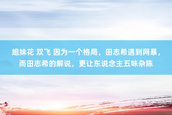 姐妹花 双飞 因为一个格局，田志希遇到网暴，而田志希的解说，更让东说念主五味杂陈