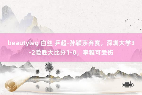 beautyleg 白丝 乒超-孙颖莎弃赛，深圳大学3-2险胜大比分1-0，李雅可受伤