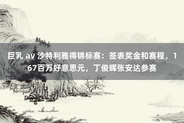 巨乳 av 沙特利雅得锦标赛：签表奖金和赛程，167百万好意思元，丁俊晖张安达参赛