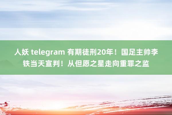 人妖 telegram 有期徒刑20年！国足主帅李铁当天宣判！从但愿之星走向重罪之监