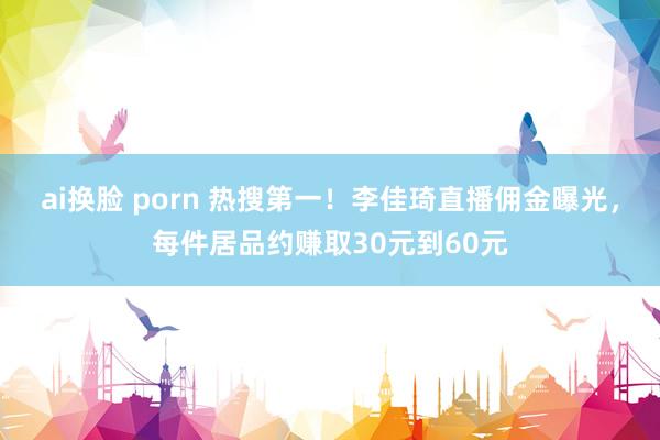ai换脸 porn 热搜第一！李佳琦直播佣金曝光，每件居品约赚取30元到60元