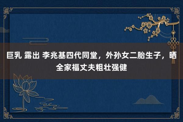 巨乳 露出 李兆基四代同堂，外孙女二胎生子，晒全家福丈夫粗壮强健