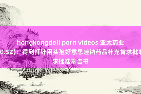 hongkongdoll porn videos 亚太药业(002370.SZ)：得到打针用头孢好意思唑钠药品补充肯求批准奉告书