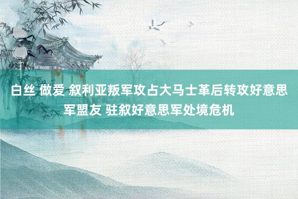 白丝 做爱 叙利亚叛军攻占大马士革后转攻好意思军盟友 驻叙好意思军处境危机