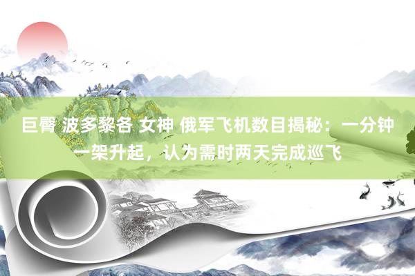 巨臀 波多黎各 女神 俄军飞机数目揭秘：一分钟一架升起，认为需时两天完成巡飞
