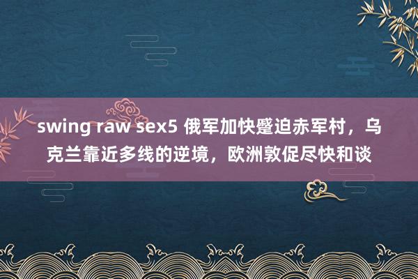 swing raw sex5 俄军加快蹙迫赤军村，乌克兰靠近多线的逆境，欧洲敦促尽快和谈