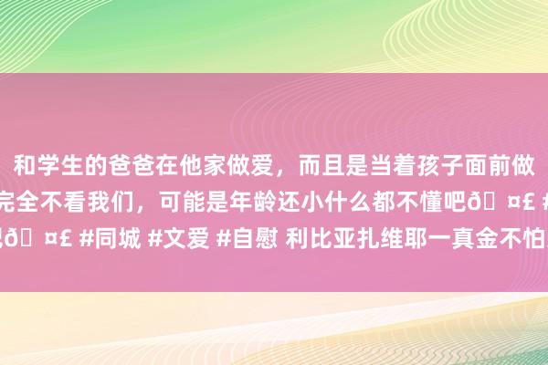 和学生的爸爸在他家做爱，而且是当着孩子面前做爱，太刺激了，孩子完全不看我们，可能是年龄还小什么都不懂吧🤣 #同城 #文爱 #自慰 利比亚扎维耶一真金不怕火油厂发生失火