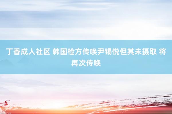 丁香成人社区 韩国检方传唤尹锡悦但其未摄取 将再次传唤