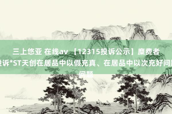 三上悠亚 在线av 【12315投诉公示】糜费者投诉*ST天创在居品中以假充真、在居品中以次充好问题