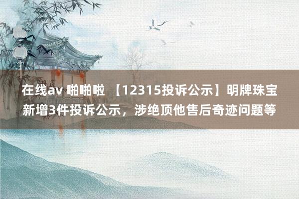 在线av 啪啪啦 【12315投诉公示】明牌珠宝新增3件投诉公示，涉绝顶他售后奇迹问题等