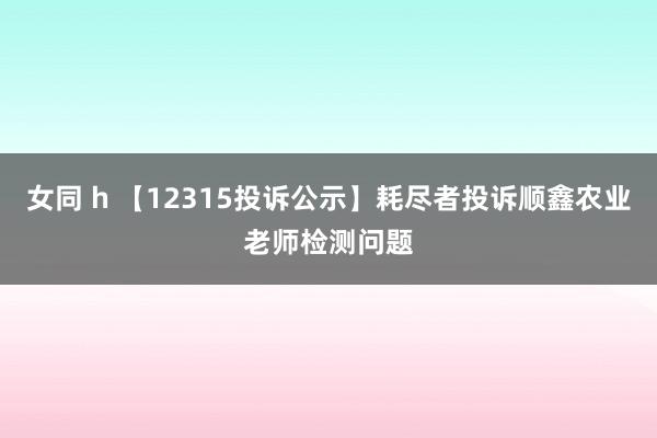 女同 h 【12315投诉公示】耗尽者投诉顺鑫农业老师检测问题