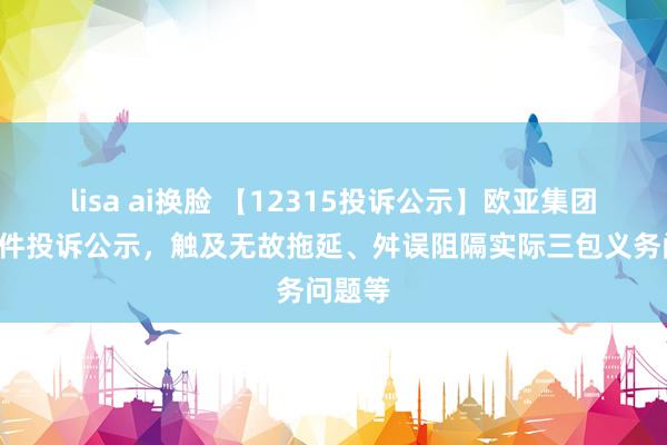 lisa ai换脸 【12315投诉公示】欧亚集团新增6件投诉公示，触及无故拖延、舛误阻隔实际三包义务问题等