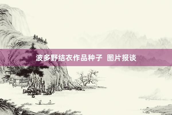波多野结衣作品种子  图片报谈