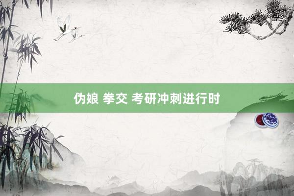 伪娘 拳交 考研冲刺进行时
