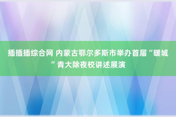 插插插综合网 内蒙古鄂尔多斯市举办首届“暖城”青大除夜校讲述展演