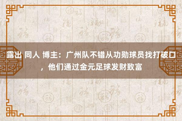 露出 同人 博主：广州队不错从功勋球员找打破口，他们通过金元足球发财致富