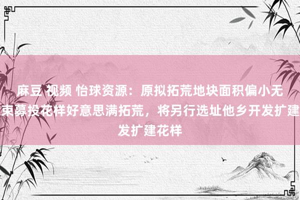 麻豆 视频 怡球资源：原拟拓荒地块面积偏小无法结束募投花样好意思满拓荒，将另行选址他乡开发扩建花样
