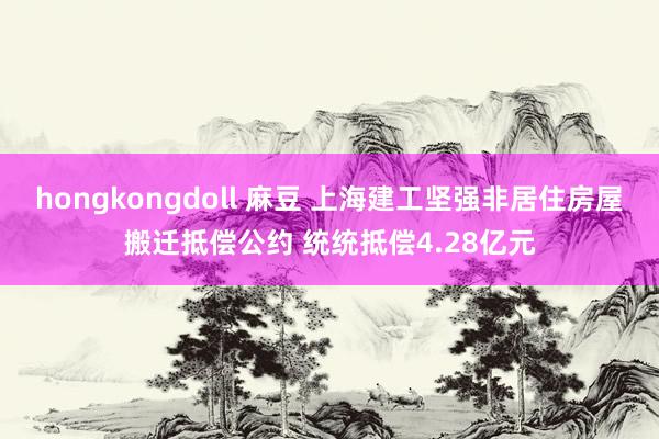 hongkongdoll 麻豆 上海建工坚强非居住房屋搬迁抵偿公约 统统抵偿4.28亿元