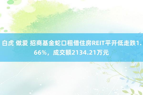 白虎 做爱 招商基金蛇口租借住房REIT平开低走跌1.66%，成交额2134.21万元
