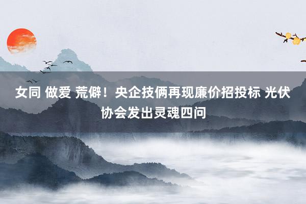 女同 做爱 荒僻！央企技俩再现廉价招投标 光伏协会发出灵魂四问
