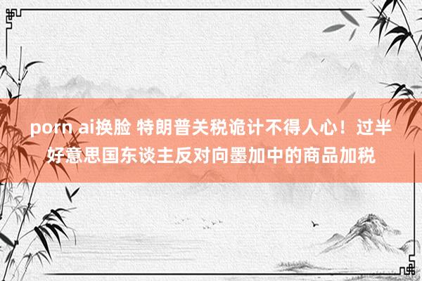 porn ai换脸 特朗普关税诡计不得人心！过半好意思国东谈主反对向墨加中的商品加税