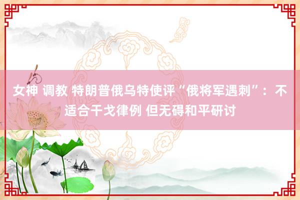 女神 调教 特朗普俄乌特使评“俄将军遇刺”：不适合干戈律例 但无碍和平研讨